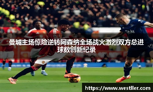 曼城主场惊险逆转阿森纳全场战火激烈双方总进球数创新纪录