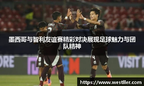 墨西哥与智利友谊赛精彩对决展现足球魅力与团队精神